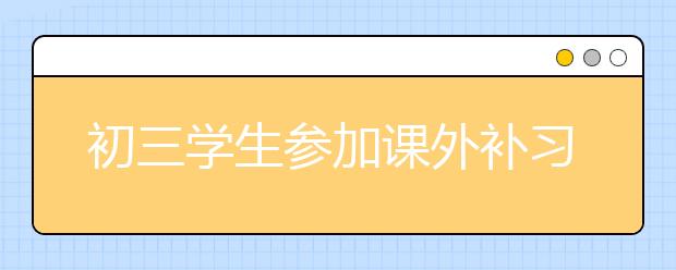 初三学生参加课外补习班有效果吗？初三学生该不该报补习班？