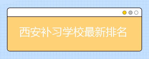 西安补习学校最新排名公布，西安补习学校哪个好