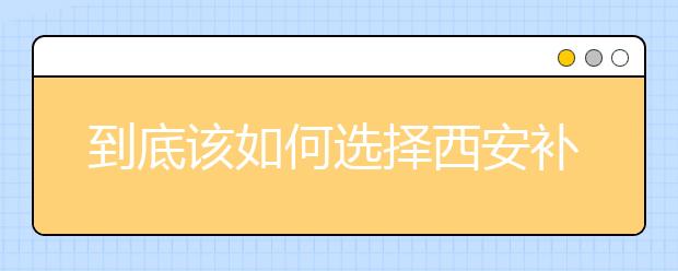 到底该如何选择西安补习学校，西安补习学校排名