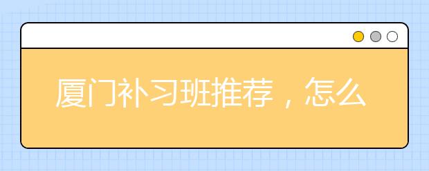 厦门补习班推荐，怎么找有效果的厦门补习班