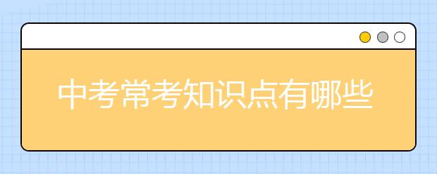 中考常考知识点有哪些，中考知识点归纳和总结