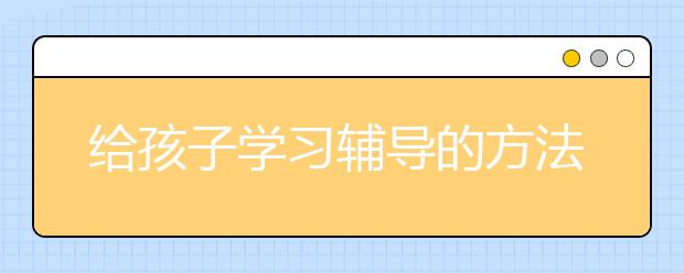 给孩子学习辅导的方法，孩子不爱学习家长要如何进行学习辅导？