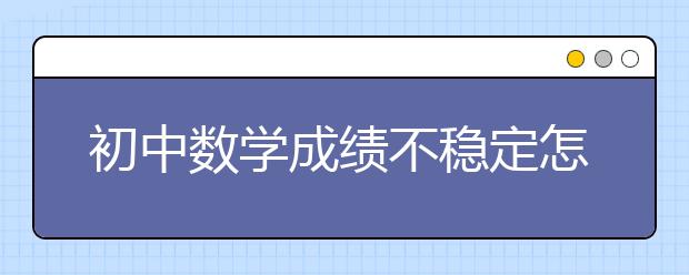 初中数学成绩不稳定怎么办，数学成绩差怎么办