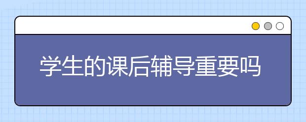 学生的课后辅导重要吗？家长如何对孩子进行课后辅导？