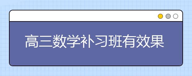 高三数学补习班有效果吗，高三数学辅导班有用吗？