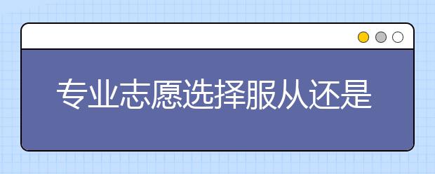 專業(yè)志愿選擇服從還是不服從，區(qū)別多大？