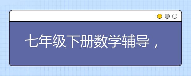 七年级下册数学辅导，七年级下册数学知识点复习