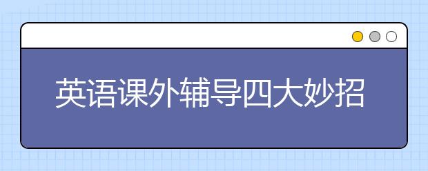 英語課外輔導四大妙招，英語課外輔導要如何進行才有效？