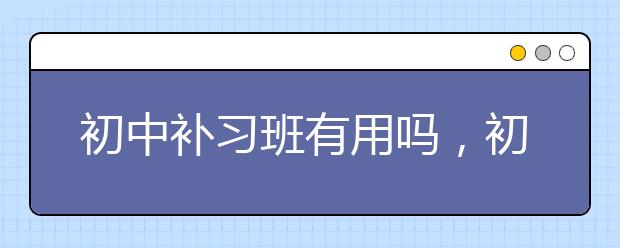 初中补习班有用吗，初中补习班哪家好？