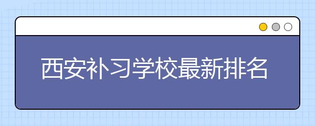 西安补习学校最新排名公布，怎样才能选择到好的西安补习学校？