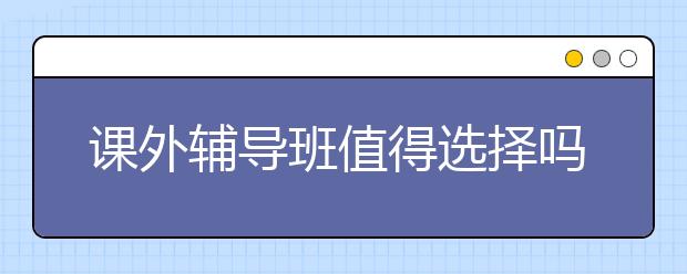 课外辅导班值得选择吗?给孩子报课外辅导班能提高学习成绩吗?