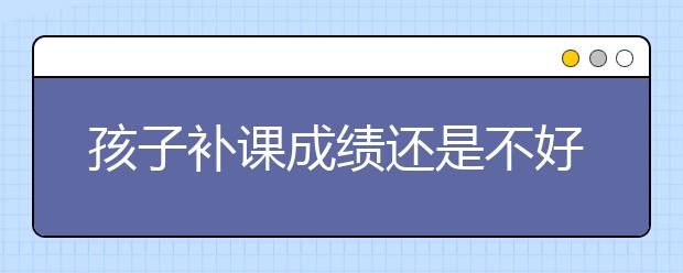 孩子补课成绩还是不好怎么办，越补越差怎么办