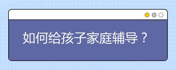 如何给孩子家庭辅导？家长怎样做家庭辅导？