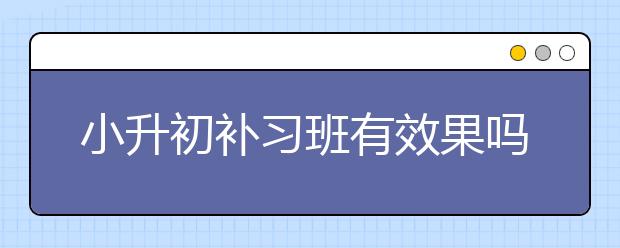 小升初补习班有效果吗，小升初辅导班怎么收费　