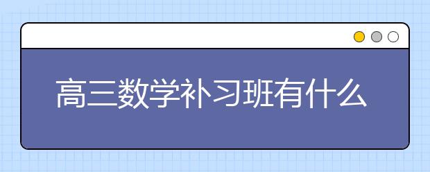 高三数学补习班有什么作用？高三数学补习班好吗？