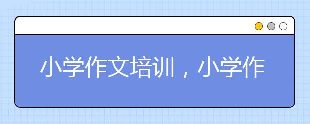 小学作文培训，小学作文怎么辅导