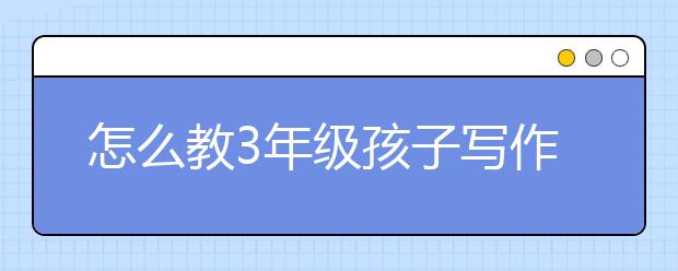 怎么教3年级孩子写作文，小学作文辅导