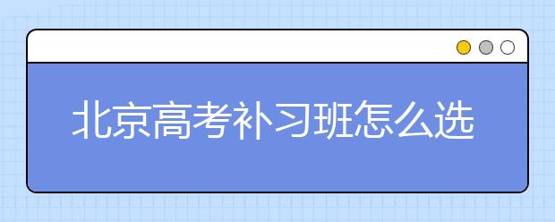 北京高考补习班怎么选，靠谱的北京高考补习班哪里有