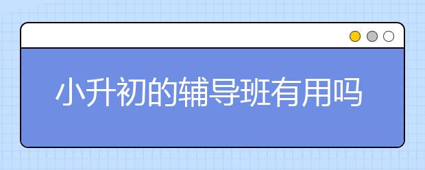 小升初的辅导班有用吗，要不要上小升初补习班