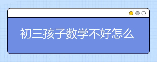 初三孩子数学不好怎么办，孩子害怕学数学怎么办