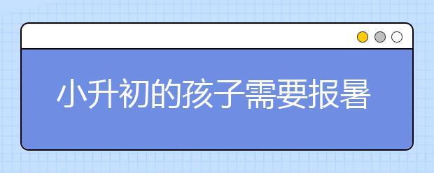 小升初的孩子需要报暑假补习班吗？