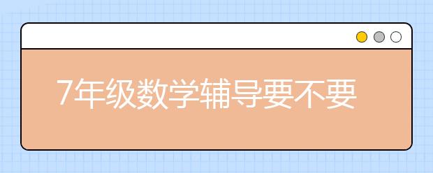 7年级数学辅导要不要报名，初一数学辅导哪家好？