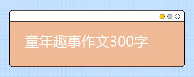 童年趣事作文300字【20篇】，童年趣事作文400字