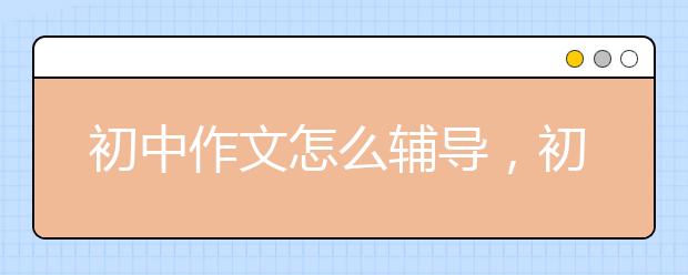 初中作文怎么輔導(dǎo)，初中作文輔導(dǎo)技巧