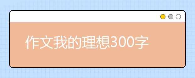 作文我的理想300字500字【20篇】，我的理想作文范文大全