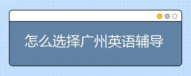 怎么选择广州英语辅导，广州英语补习哪家好