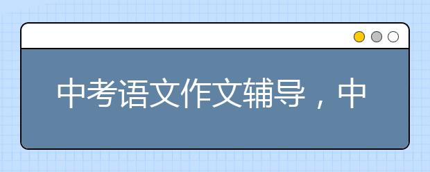 中考语文作文辅导，中考语文作文如何写好