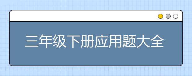 三年级下册应用题大全，三年级应用题附答案