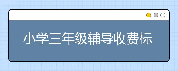 小学三年级辅导收费标准，三年级辅导班多少钱