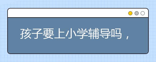 孩子要上小学辅导吗，辅导小学有必要吗