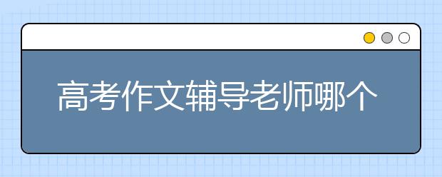 高考作文辅导老师哪个好，收费标准价格多少钱