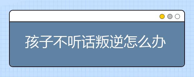 孩子不听话叛逆怎么办，怎么教育叛逆的孩子