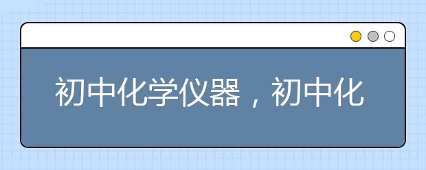 初中化学仪器，初中化学仪器的操作方法