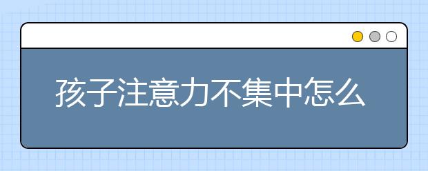 孩子注意力不集中怎么辦，怎樣培養(yǎng)孩子的專注力