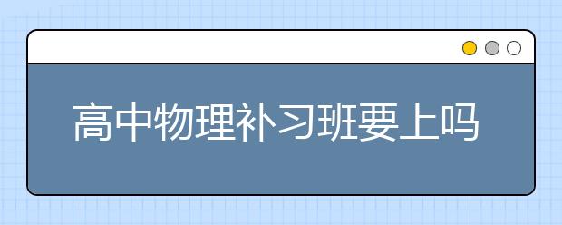 高中物理补习班要上吗，哪有好的高中物理补习班