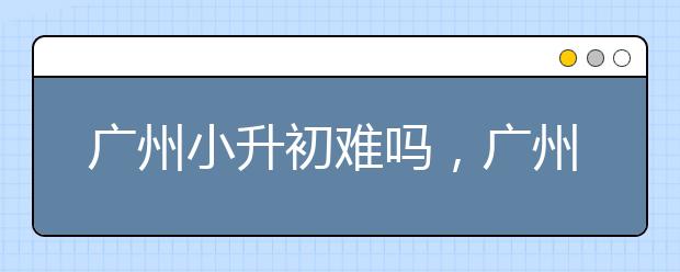 广州小升初难吗，广州小升初全攻略