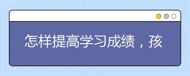 怎样提高学习成绩，孩子成绩差家长怎么办