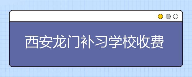 西安龙门补习学校收费，龙门补习学校贵不贵