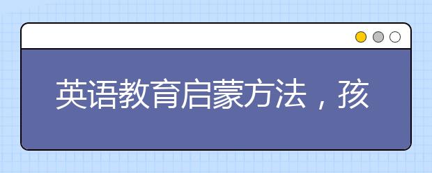 英語教育啟蒙方法，孩子英語教育怎么教