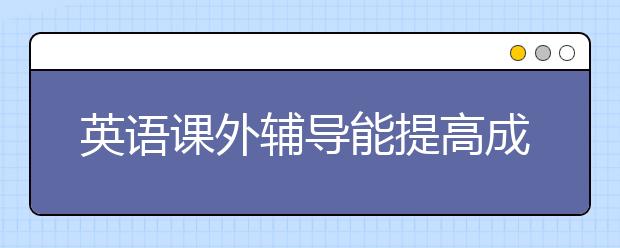 英語課外輔導(dǎo)能提高成績嗎，哪里找英語課外輔導(dǎo)