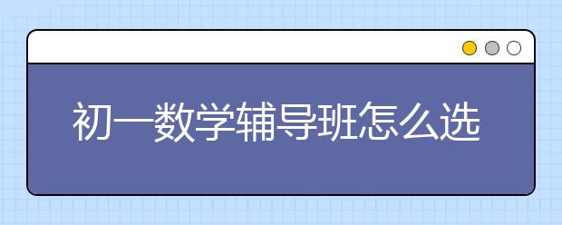初一数学辅导班怎么选，初一数学辅导班价格