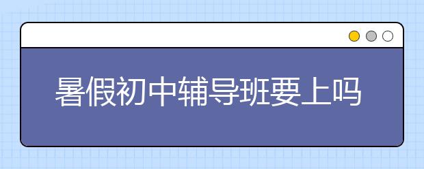 暑假初中辅导班要上吗，初中辅导班去哪找