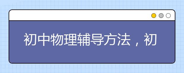 初中物理辅导方法，初中物理成绩怎么提高