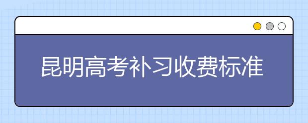 昆明高考补习收费标准，昆明高考补习贵不贵
