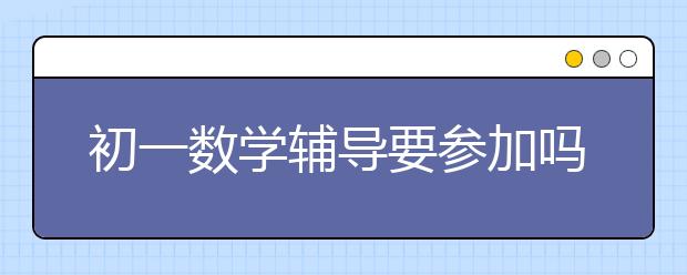 初一数学辅导要参加吗，可以不报名初一数学辅导吗