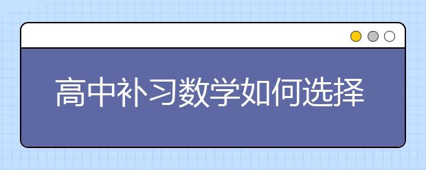 高中补习数学如何选择，高中数学补习哪家靠谱